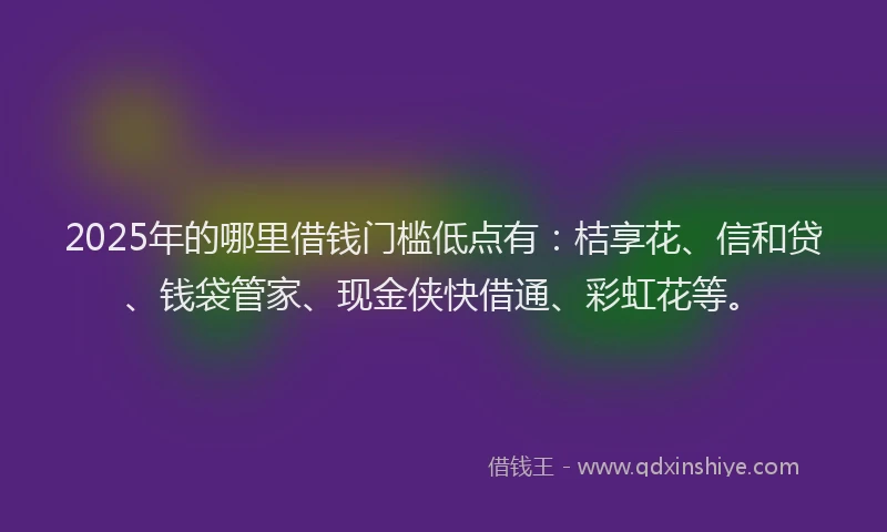 2025年的哪里借钱门槛低点有：桔享花、信和贷、钱袋管家、现金侠快借通、彩虹花等。