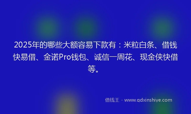 2025年的哪些大额容易下款有：米粒白条、借钱快易借、金诺Pro钱包、诚信一周花、现金侠快借等。