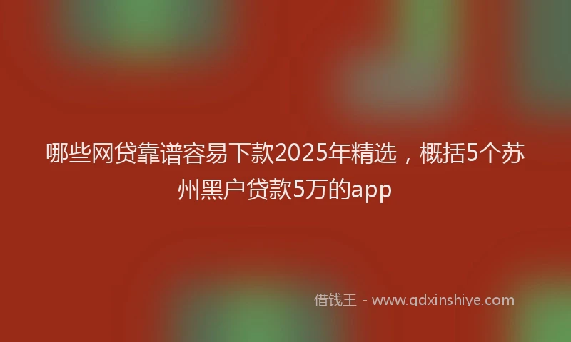 哪些网贷靠谱容易下款2025年精选，概括5个苏州黑户贷款5万的app
