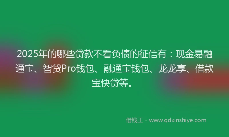 2025年的哪些贷款不看负债的征信有：现金易融通宝、智贷Pro钱包、融通宝钱包、龙龙享、借款宝快贷等。
