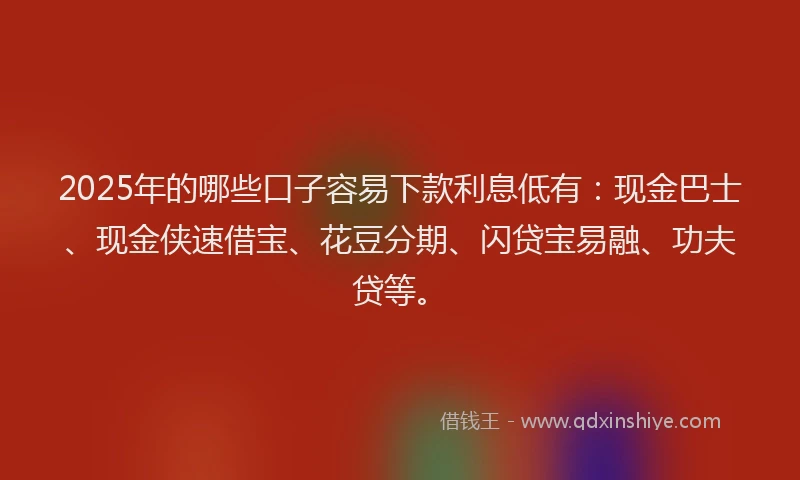 2025年的哪些口子容易下款利息低有：现金巴士、现金侠速借宝、花豆分期、闪贷宝易融、功夫贷等。