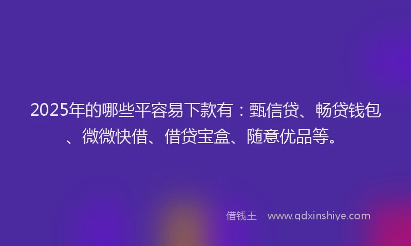 2025年的哪些平容易下款有：甄信贷、畅贷钱包、微微快借、借贷宝盒、随意优品等。