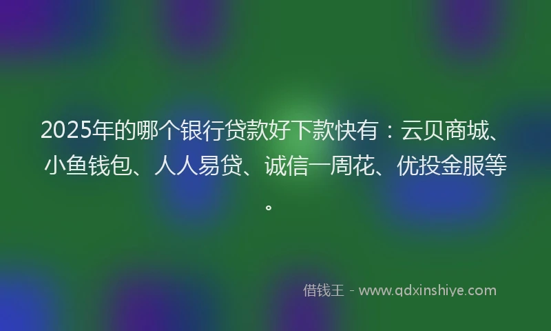 2025年的哪个银行贷款好下款快有：云贝商城、小鱼钱包、人人易贷、诚信一周花、优投金服等。
