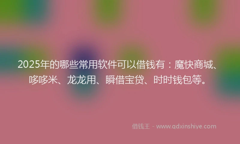 2025年的哪些常用软件可以借钱有：魔快商城、哆哆米、龙龙用、瞬借宝贷、时时钱包等。