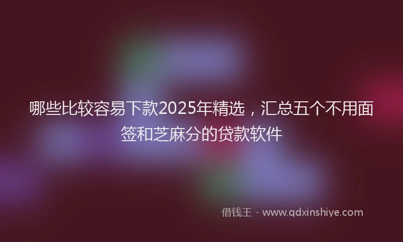 哪些比较容易下款2025年精选，汇总五个不用面签和芝麻分的贷款软件