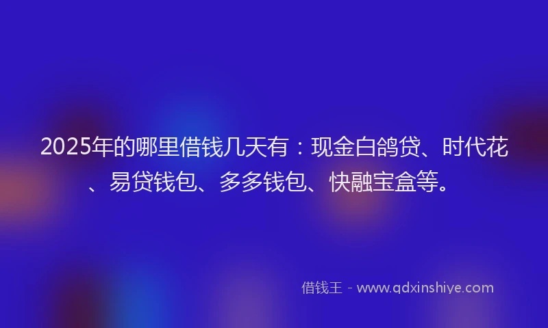 2025年的哪里借钱几天有：现金白鸽贷、时代花、易贷钱包、多多钱包、快融宝盒等。