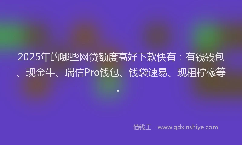 2025年的哪些网贷额度高好下款快有：有钱钱包、现金牛、瑞信Pro钱包、钱袋速易、现租柠檬等。