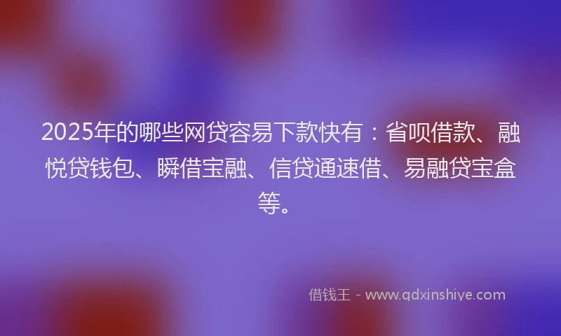 2025年的哪些网贷容易下款快有：省呗借款、融悦贷钱包、瞬借宝融、信贷通速借、易融贷宝盒等。