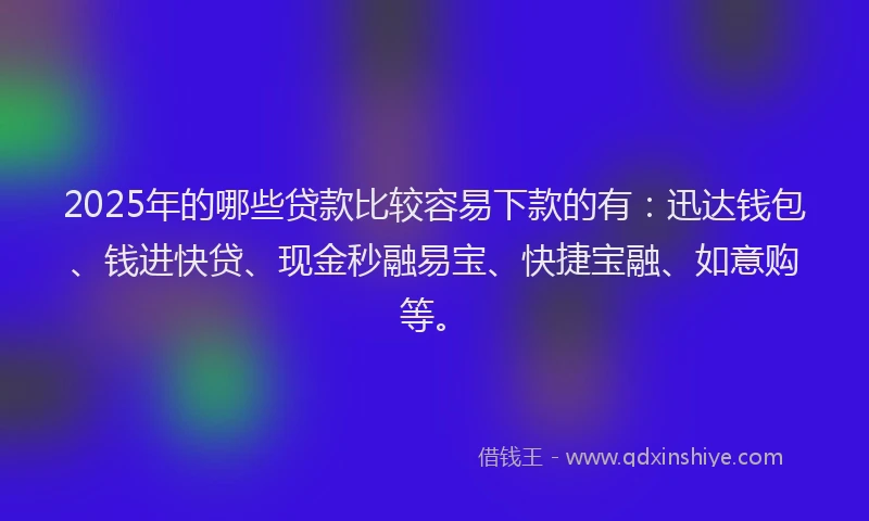 2025年的哪些贷款比较容易下款的有：迅达钱包、钱进快贷、现金秒融易宝、快捷宝融、如意购等。