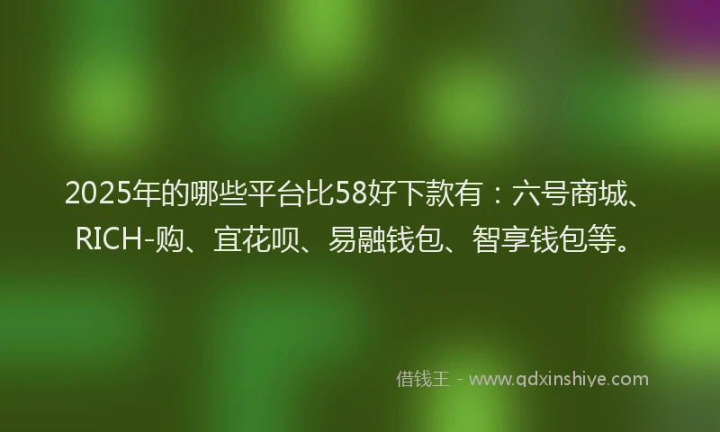 2025年的哪些平台比58好下款有：六号商城、RICH-购、宜花呗、易融钱包、智享钱包等。