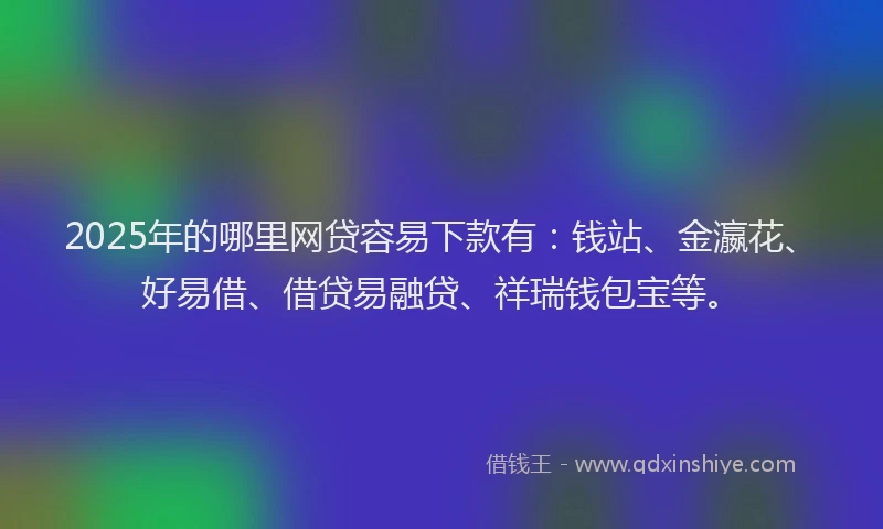 2025年的哪里网贷容易下款有：钱站、金瀛花、好易借、借贷易融贷、祥瑞钱包宝等。