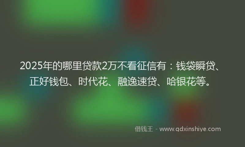 2025年的哪里贷款2万不看征信有：钱袋瞬贷、正好钱包、时代花、融逸速贷、哈银花等。