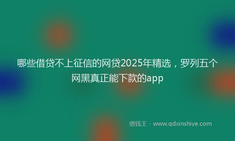 哪些借贷不上征信的网贷2025年精选，罗列五个网黑真正能下款的app