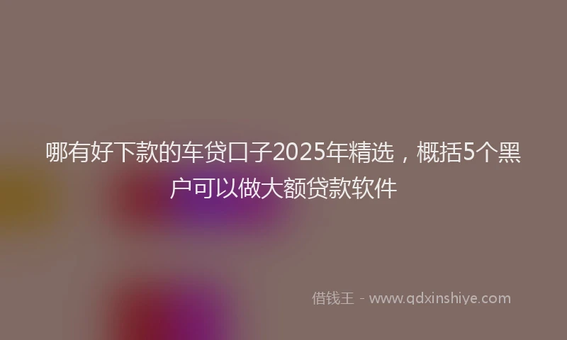 哪有好下款的车贷口子2025年精选，概括5个黑户可以做大额贷款软件