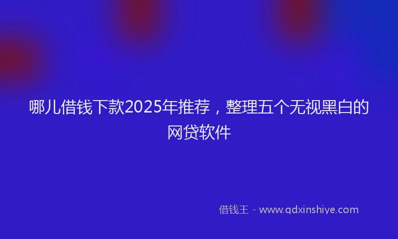 哪儿借钱下款2025年推荐，整理五个无视黑白的网贷软件