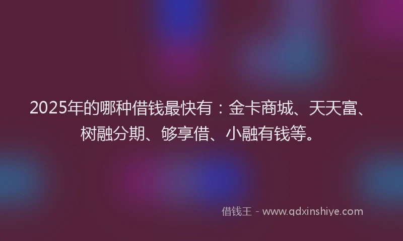 2025年的哪种借钱最快有：金卡商城、天天富、树融分期、够享借、小融有钱等。