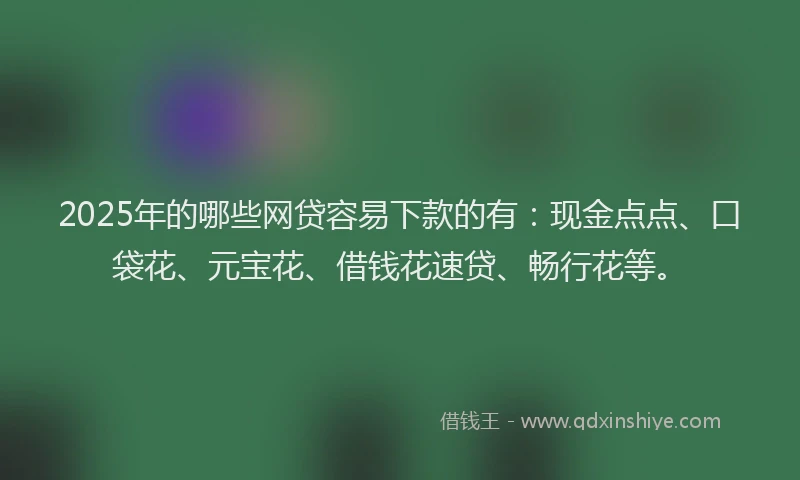 2025年的哪些网贷容易下款的有：现金点点、口袋花、元宝花、借钱花速贷、畅行花等。