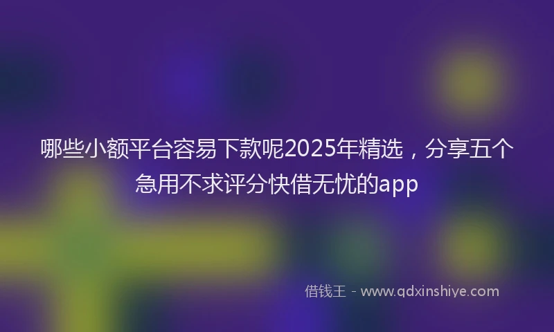 哪些小额平台容易下款呢2025年精选，分享五个急用不求评分快借无忧的app