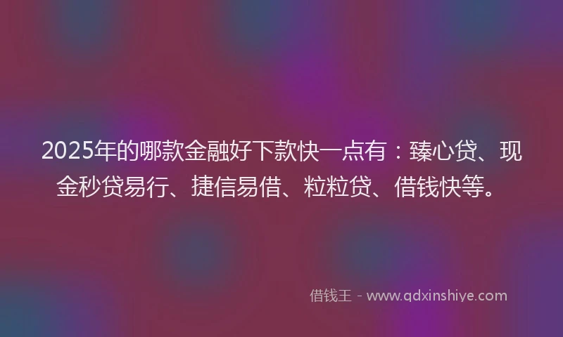 2025年的哪款金融好下款快一点有：臻心贷、现金秒贷易行、捷信易借、粒粒贷、借钱快等。