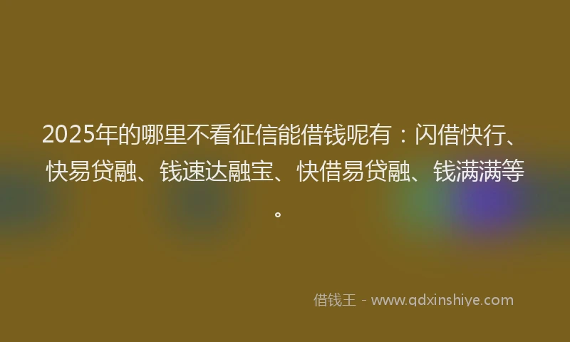 2025年的哪里不看征信能借钱呢有：闪借快行、快易贷融、钱速达融宝、快借易贷融、钱满满等。