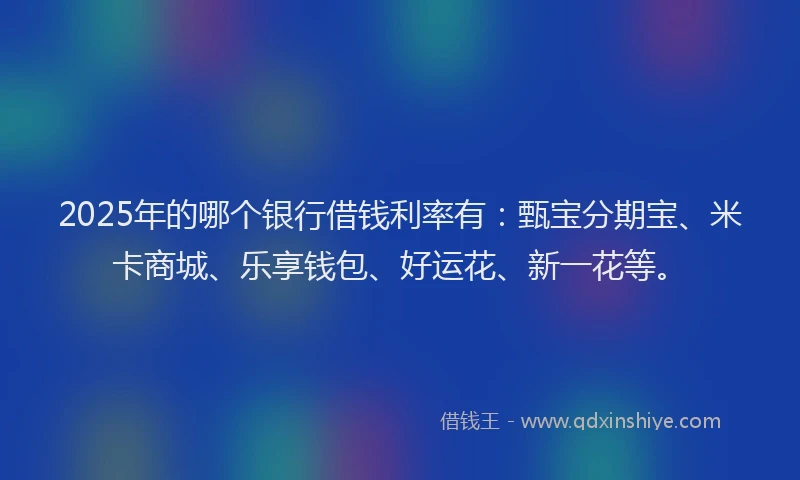 2025年的哪个银行借钱利率有：甄宝分期宝、米卡商城、乐享钱包、好运花、新一花等。