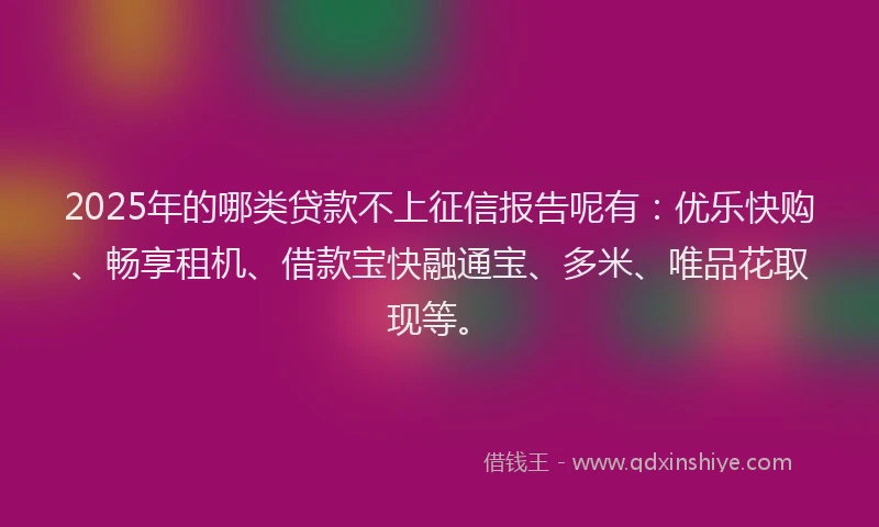 2025年的哪类贷款不上征信报告呢有：优乐快购、畅享租机、借款宝快融通宝、多米、唯品花取现等。