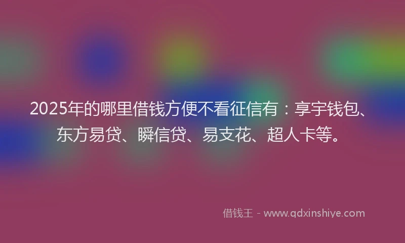 2025年的哪里借钱方便不看征信有：享宇钱包、东方易贷、瞬信贷、易支花、超人卡等。