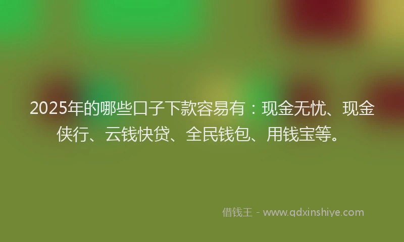 2025年的哪些口子下款容易有：现金无忧、现金侠行、云钱快贷、全民钱包、用钱宝等。