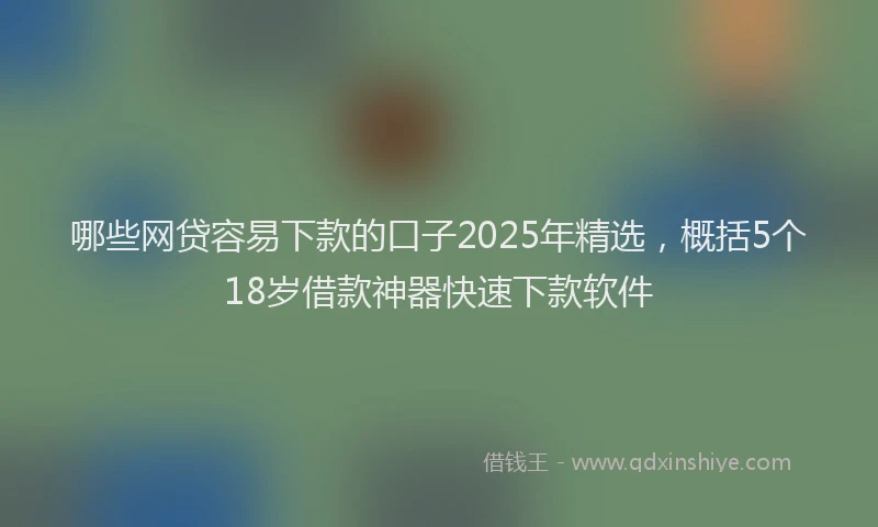 哪些网贷容易下款的口子2025年精选,概括5个18岁借款神器快速下款软件