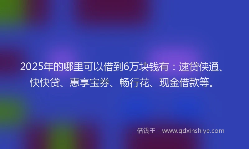 2025年的哪里可以借到6万块钱有：速贷侠通、快快贷、惠享宝券、畅行花、现金借款等。