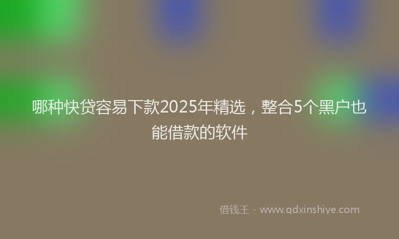 哪种快贷容易下款2025年精选，整合5个黑户也能借款的软件
