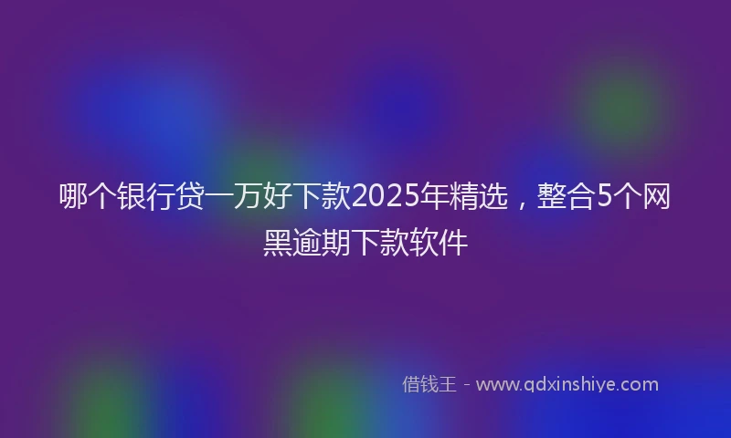 哪个银行贷一万好下款2025年精选，整合5个网黑逾期下款软件