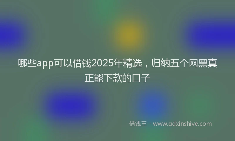 哪些app可以借钱2025年精选，归纳五个网黑真正能下款的口子