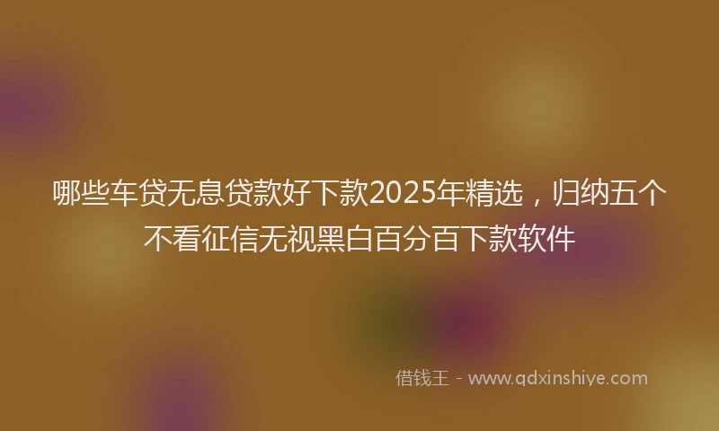 哪些车贷无息贷款好下款2025年精选，归纳五个不看征信无视黑白百分百下款软件