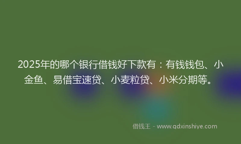 2025年的哪个银行借钱好下款有：有钱钱包、小金鱼、易借宝速贷、小麦粒贷、小米分期等。