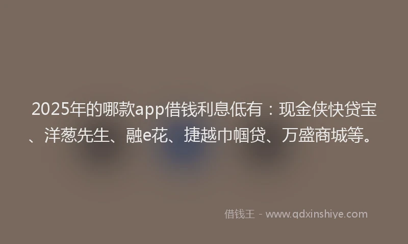 2025年的哪款app借钱利息低有：现金侠快贷宝、洋葱先生、融e花、捷越巾帼贷、万盛商城等。