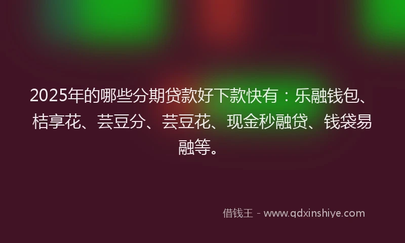 2025年的哪些分期贷款好下款快有：乐融钱包、桔享花、芸豆分、芸豆花、现金秒融贷、钱袋易融等。