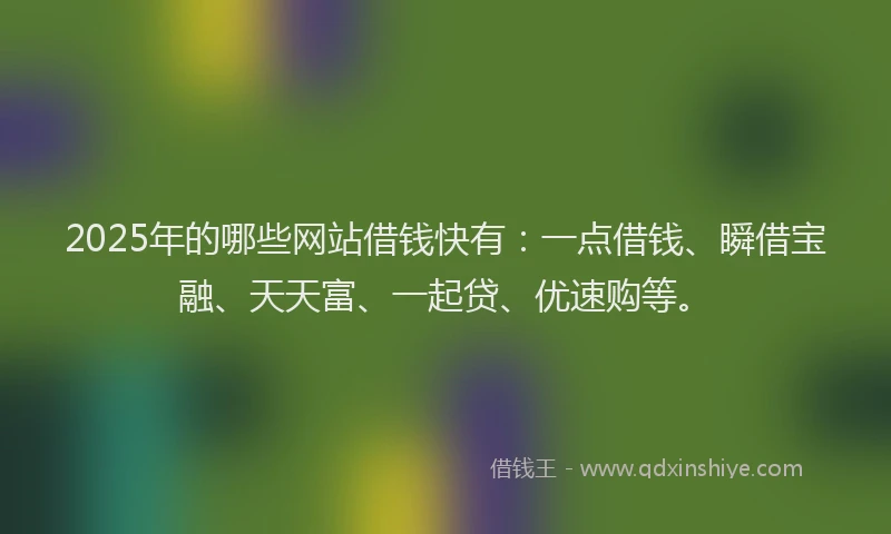 2025年的哪些网站借钱快有：一点借钱、瞬借宝融、天天富、一起贷、优速购等。