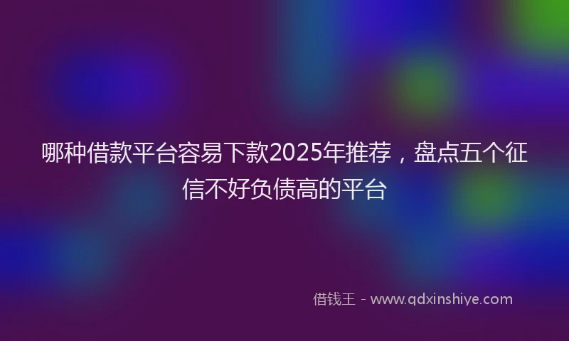 哪种借款平台容易下款2025年推荐，盘点五个征信不好负债高的平台