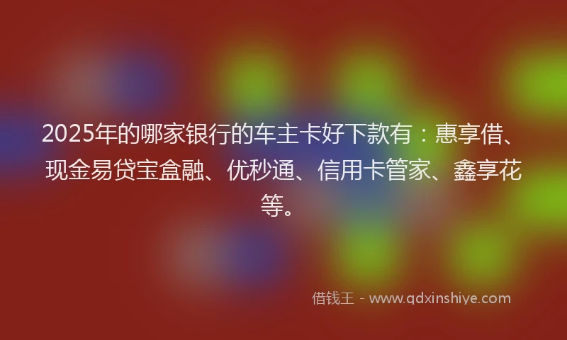 2025年的哪家银行的车主卡好下款有：惠享借、现金易贷宝盒融、优秒通、信用卡管家、鑫享花等。