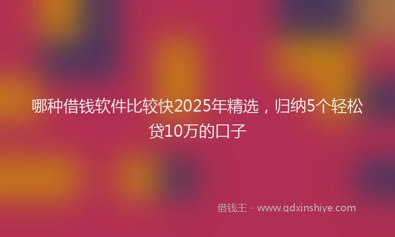 哪种借钱软件比较快2025年精选，归纳5个轻松贷10万的口子