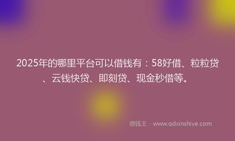 2025年的哪里平台可以借钱有：58好借、粒粒贷、云钱快贷、即刻贷、现金秒借等。