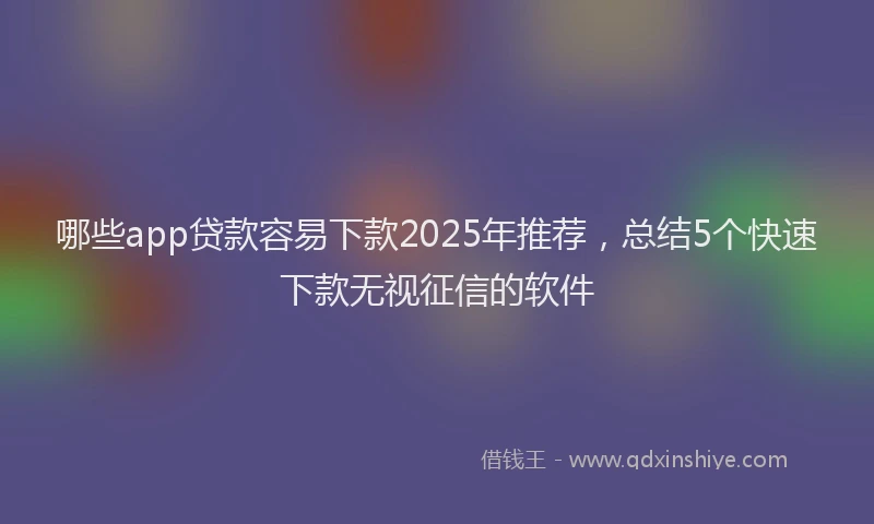 哪些app贷款容易下款2025年推荐，总结5个快速下款无视征信的软件