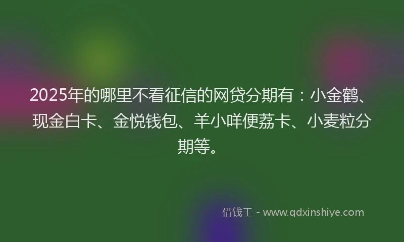 2025年的哪里不看征信的网贷分期有：小金鹤、现金白卡、金悦钱包、羊小咩便荔卡、小麦粒分期等。