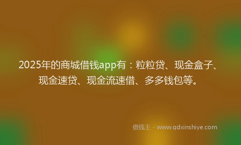 2025年的商城借钱app有：粒粒贷、现金盒子、现金速贷、现金流速借、多多钱包等。