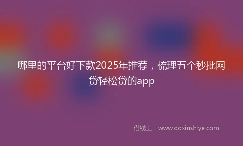 哪里的平台好下款2025年推荐，梳理五个秒批网贷轻松贷的app