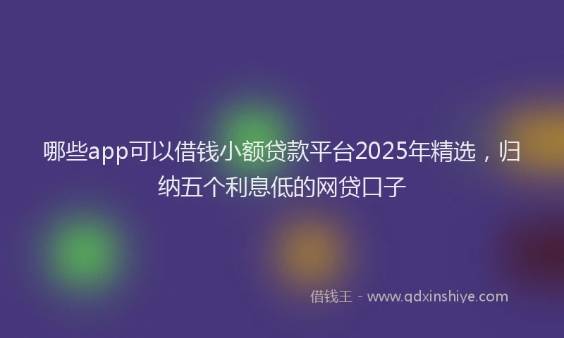 哪些app可以借钱小额贷款平台2025年精选，归纳五个利息低的网贷口子