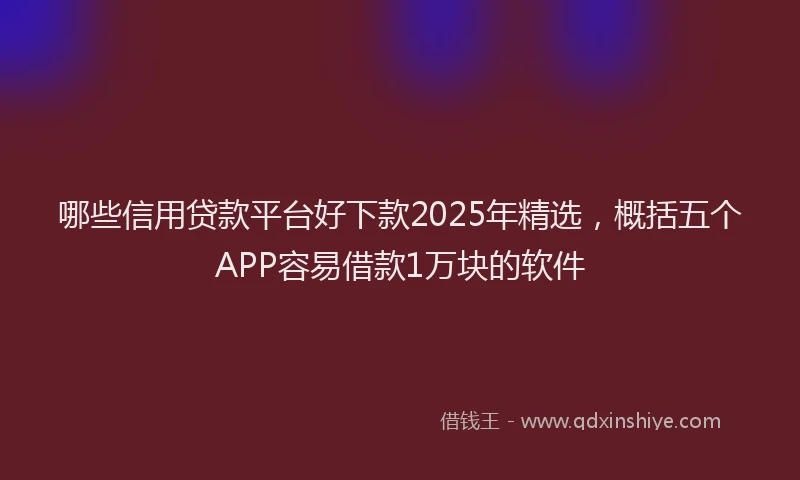 哪些信用贷款平台好下款2025年精选，概括五个APP容易借款1万块的软件