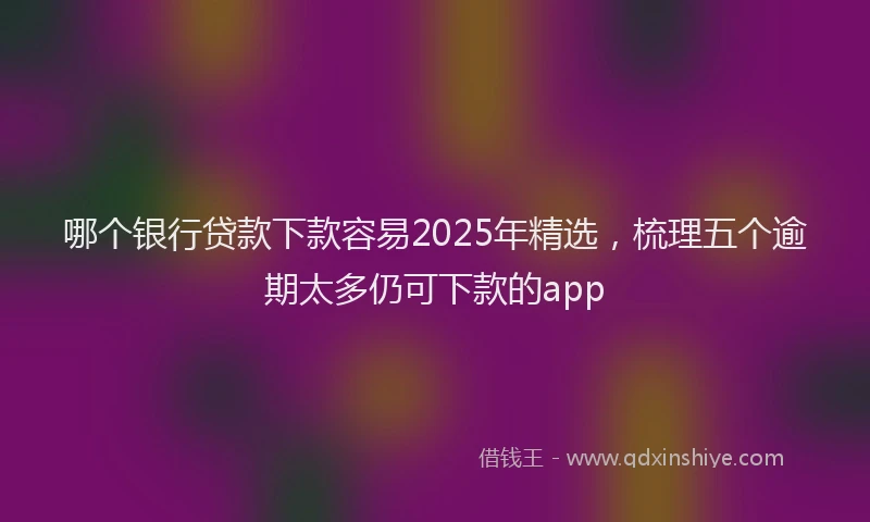 哪个银行贷款下款容易2025年精选，梳理五个逾期太多仍可下款的app