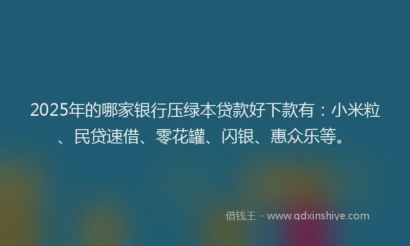 2025年的哪家银行压绿本贷款好下款有：小米粒、民贷速借、零花罐、闪银、惠众乐等。